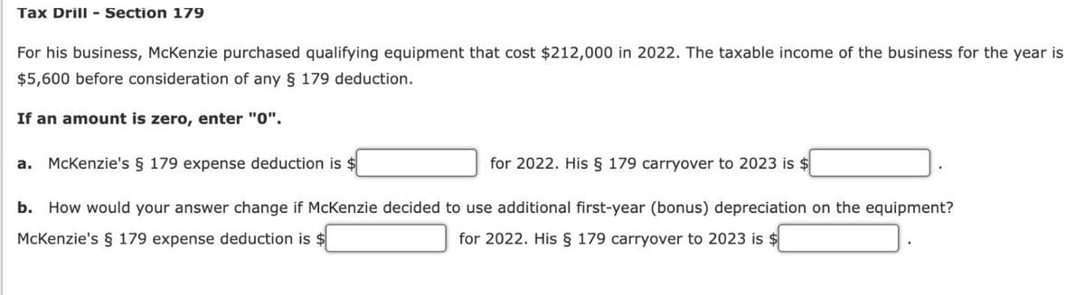 Tax Drill - Section 179
For his business, McKenzie purchased qualifying equipment that cost $212,000 in 2022. The taxable income of the business for the year is
$5,600 before consideration of any § 179 deduction.
If an amount is zero, enter "0".
a. McKenzie's § 179 expense deduction is $
for 2022. His § 179 carryover to 2023 is $
b. How would your answer change if McKenzie decided to use additional first-year (bonus) depreciation on the equipment?
McKenzie's § 179 expense deduction is $
for 2022. His § 179 carryover to 2023 is $