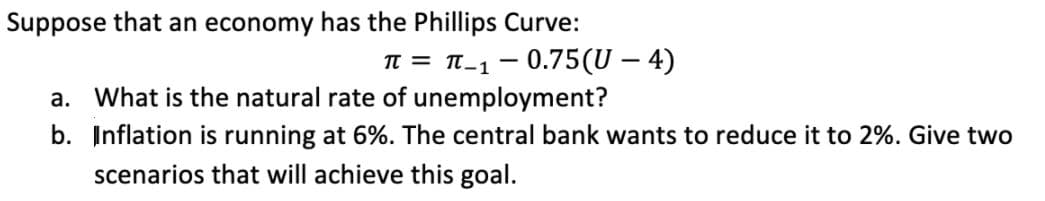 Suppose that an economy has the Phillips Curve:
IT = T-1 - 0.75(U – 4)
a. What is the natural rate of unemployment?
b. Inflation is running at 6%. The central bank wants to reduce it to 2%. Give two
scenarios that will achieve this goal.
