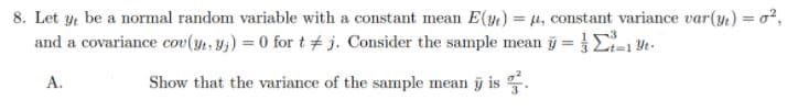 8. Let y be a normal random variable with a constant mean E(y) = 4, constant variance var(y.) = o²,
and a covariance cov(y, y;) = 0 for t# j. Consider the sample mean j = E
%3D
A.
Show that the variance of the sample mean y is .
