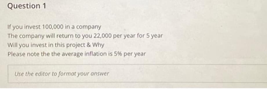 Question 1
If you invest 100,000 in a company
The company will return to you 22,000 per year for 5 year
Will you invest in this project & Why
Please note the the average inflation is 5% per year
Use the editor to format your answer
