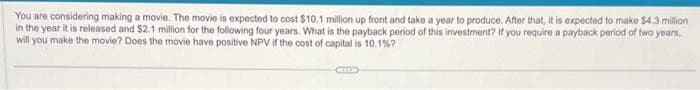 You are considering making a movie. The movie is expected to cost $10.1 million up front and take a year to produce. After that, it is expected to make $4.3 million
in the year it is released and $2.1 million for the following four years. What is the payback period of this investment? If you require a payback period of two years,
will you make the movie? Does the movie have positive NPV if the cost of capital is 10.1%?