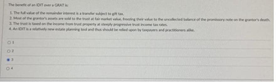 The benefit of an IDIT over a GRAT is:
1. The full value of the remainder interest is a transfer subject to gift tax
2. Most of the grantor's assets are sold to the trust at fair market value, freezing their value to the uncollected balance of the promissory note on the grantor's death.
3. The trust is taxed on the income from trust property at steeply progressive trust income tax rates.
4. An IDIT is a relatively new estate planning tool and thus should be relied upon by taxpayers and practitioners alike.
2
3