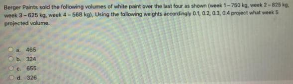 Berger Paints sold the following volumes of white paint over the last four as shown (week 1-750 kg, week 2-825 kg,
week 3-625 kg, week 4- 568 kg), Using the following weights accordingly 0.1, 0.2, 0.3, 0.4 project what week 5
projected volume.
a. 465
b. 324
Oc. 655
d. 326
