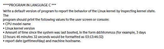 ****PROGRAM IN LANGUAGE C ***
Write a default verslon of program to report the behavlor of the LInux kernel by Inspecting kernel state.
The
program should print the following values to the user screen or console:
• CPU model name
• Llnux kernel verslon
• Amount of time slnce the system was last booted, In the form dd:hh:mm:ss (for example, 3 days
13 hours 46 mlnutes 32 seconds would be formatted as 03:13:46:32)
• report date (gettimeofday) and machine hostname.
