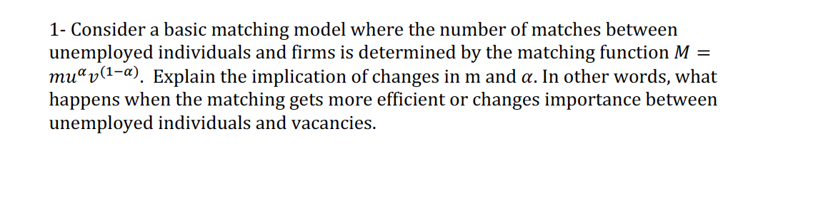 1- Consider a basic matching model where the number of matches between
unemployed individuals and firms is determined by the matching function M =
mu“v(1-a). Explain the implication of changes in m and a. In other words, what
happens when the matching gets more efficient or changes importance between
unemployed individuals and vacancies.
