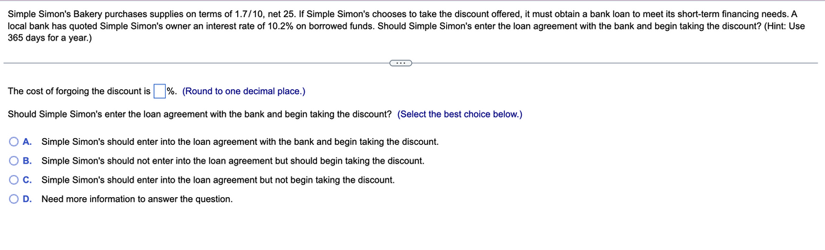 Simple Simon's Bakery purchases supplies on terms of 1.7/10, net 25. If Simple Simon's chooses to take the discount offered, it must obtain a bank loan to meet its short-term financing needs. A
local bank has quoted Simple Simon's owner an interest rate of 10.2% on borrowed funds. Should Simple Simon's enter the loan agreement with the bank and begin taking the discount? (Hint: Use
365 days for a year.)
The cost of forgoing the discount is %. (Round to one decimal place.)
Should Simple Simon's enter the loan agreement with the bank and begin taking the discount? (Select the best choice below.)
A. Simple Simon's should enter into the loan agreement with the bank and begin taking the discount.
B. Simple Simon's should not enter into the loan agreement but should begin taking the discount.
C. Simple Simon's should enter into the loan agreement but not begin taking the discount.
D. Need more information to answer the question.