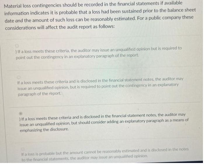 Material loss contingencies should be recorded in the financial statements if available
information indicates it is probable that a loss had been sustained prior to the balance sheet
date and the amount of such loss can be reasonably estimated. For a public company these
considerations will affect the audit report as follows:
) If a loss meets these criteria, the auditor may issue an unqualified opinion but is required to
point out the contingency in an explanatory paragraph of the report.
If a loss meets these criteria and is disclosed in the financial statement notes, the auditor may
issue an unqualified opinion, but is required to point out the contingency in an explanatory
paragraph of the report.
) If a loss meets these criteria and is disclosed in the financial statement notes, the auditor may
issue an unqualified opinion, but should consider adding an explanatory paragraph as a means of
emphasizing the disclosure.
If a loss is probable but the amount cannot be reasonably estimated and is disclosed in the notes
to the financial statements, the auditor may issue an unqualified opinion.