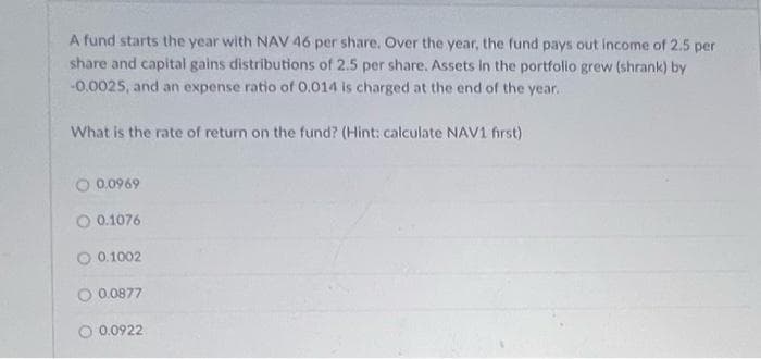 A fund starts the year with NAV 46 per share. Over the year, the fund pays out income of 2.5 per
share and capital gains distributions of 2.5 per share. Assets in the portfolio grew (shrank) by
-0.0025, and an expense ratio of 0.014 is charged at the end of the year..
What is the rate of return on the fund? (Hint: calculate NAV1 first)
O 0.0969
O 0.1076
O 0.1002
O 0.0877
O 0.0922