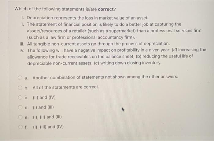 Which of the following statements is/are correct?
1. Depreciation represents the loss in market value of an asset.
II. The statement of financial position is likely to do a better job at capturing the
assets/resources of a retailer (such as a supermarket) than a professional services firm
(such as a law firm or professional accountancy firm).
III. All tangible non-current assets go through the process of depreciation.
IV. The following will have a negative impact on profitability in a given year: (a) increasing the
allowance for trade receivables on the balance sheet, (b) reducing the useful life of
depreciable non-current assets, (c) writing down closing inventory.
a.
Another combination of statements not shown among the other answers.
b. All of the statements are correct.
c. (II) and (IV)
d.
(I) and (III)
e. (I), (II) and (III)
f. (I), (III) and (IV)