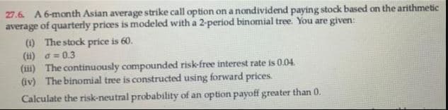 27.6. A 6-month Asian average strike call option on a nondividend paying stock based on the arithmetic
average of quarterly prices is modeled with a 2-period binomial tree. You are given:
(1) The stock price is 60.
(ii) o= 0.3
(iii) The continuously compounded risk-free interest rate is 0.04.
(iv) The binomial tree is constructed using forward prices.
Calculate the risk-neutral probability of an option payoff greater than 0.
