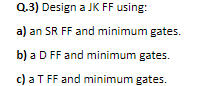 Q.3) Design a JK FF using:
a) an SR FF and minimum gates.
b) a D FF and minimum gates.
c) a TFF and minimum gates.