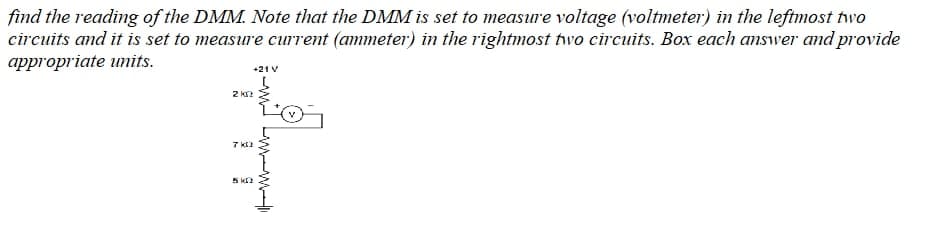 find the reading of the DMM. Note that the DMM is set to measure voltage (voltmeter) in the leftmost two
circuits and it is set to measure current (ammeter) in the rightmost tvo circuits. Box each answer and provide
appropriate units.
+21 V
2 K?
7 k
5 k
