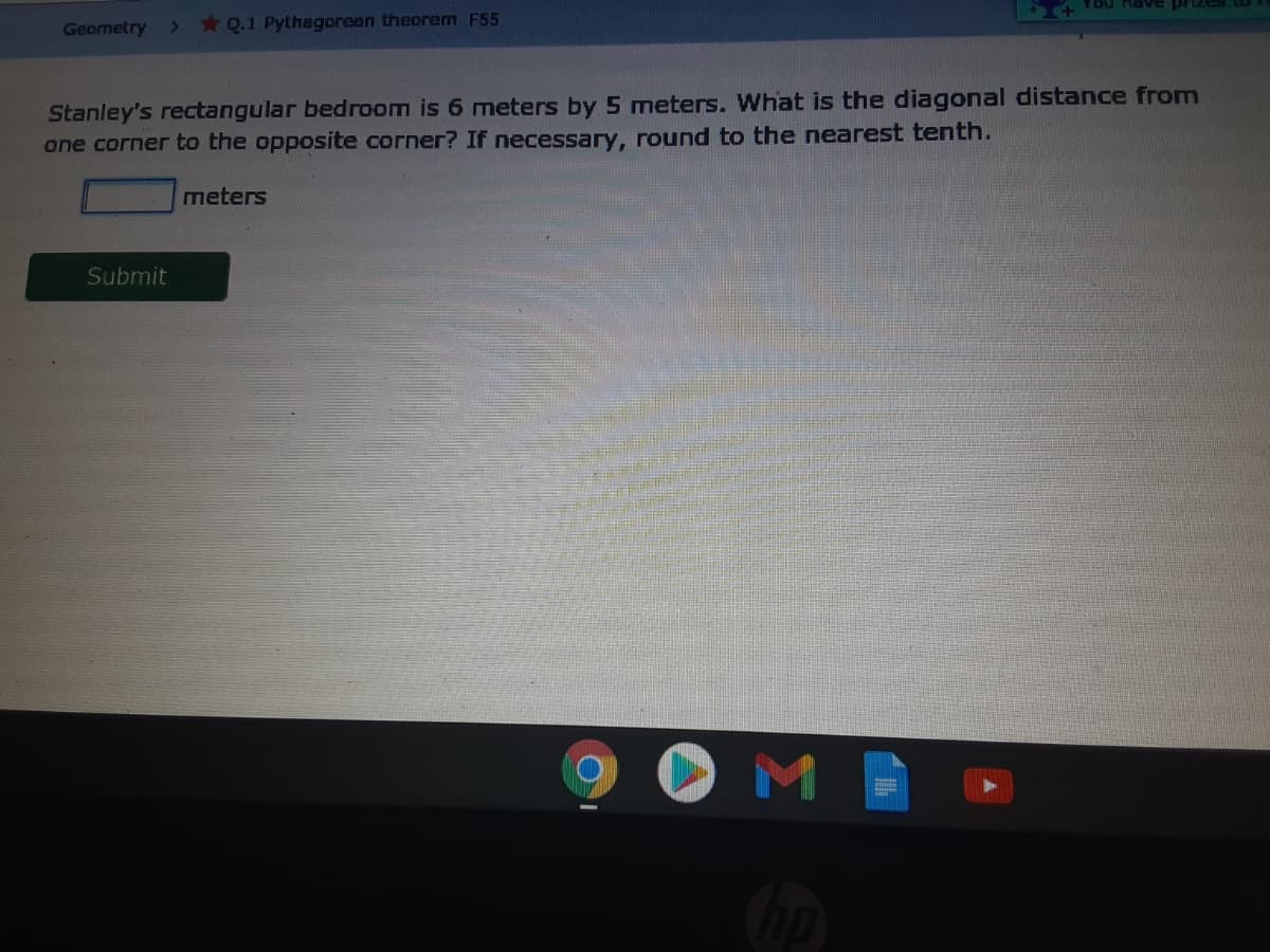 sazud aARU noA
Geometry
*Q.1 Pythagorean theorem F55
Stanley's rectangular bedroom is 6 meters by 5 meters. What is the diagonal distance from
one corner to the opposite corner? If necessary, round to the nearest tenth.
meters
Submit
