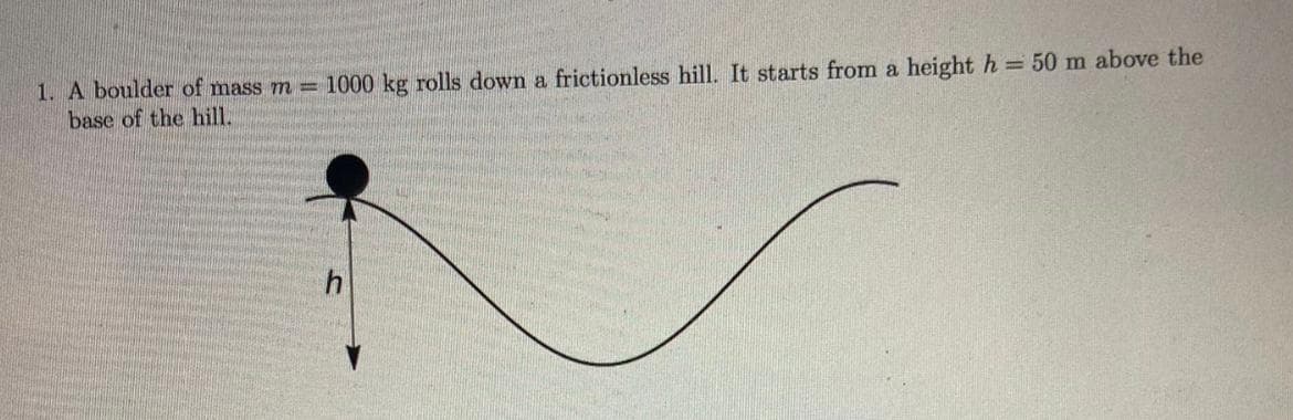 1. A boulder of mass m = 1000 kg rolls down a frictionless hill. It starts from a height h = 50 m above the
base of the hill.
h