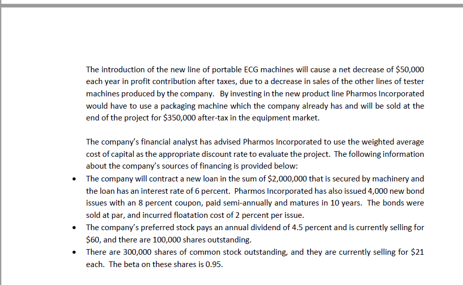 The introduction of the new line of portable ECG machines will cause a net decrease of $50,000
each year in profit contribution after taxes, due to a decrease in sales of the other lines of tester
machines produced by the company. By investing in the new product line Pharmos Incorporated
would have to use a packaging machine which the company already has and will be sold at the
end of the project for $350,000 after-tax in the equipment market.
The company's financial analyst has advised Pharmos Incorporated to use the weighted average
cost of capital as the appropriate discount rate to evaluate the project. The following information
about the company's sources of financing is provided below:
• The company will contract a new loan in the sum of $2,000,000 that is secured by machinery and
the loan has an interest rate of 6 percent. Pharmos Incorporated has also issued 4,000 new bond
issues with an 8 percent coupon, paid semi-annually and matures in 10 years. The bonds were
sold at par, and incurred floatation cost of 2 percent per issue.
• The company's preferred stock pays an annual dividend of 4.5 percent and is currently selling for
$60, and there are 100,000 shares outstanding.
• There are 300,000 shares of common stock outstanding, and they are currently selling for $21
each. The beta on these shares is 0.95.
