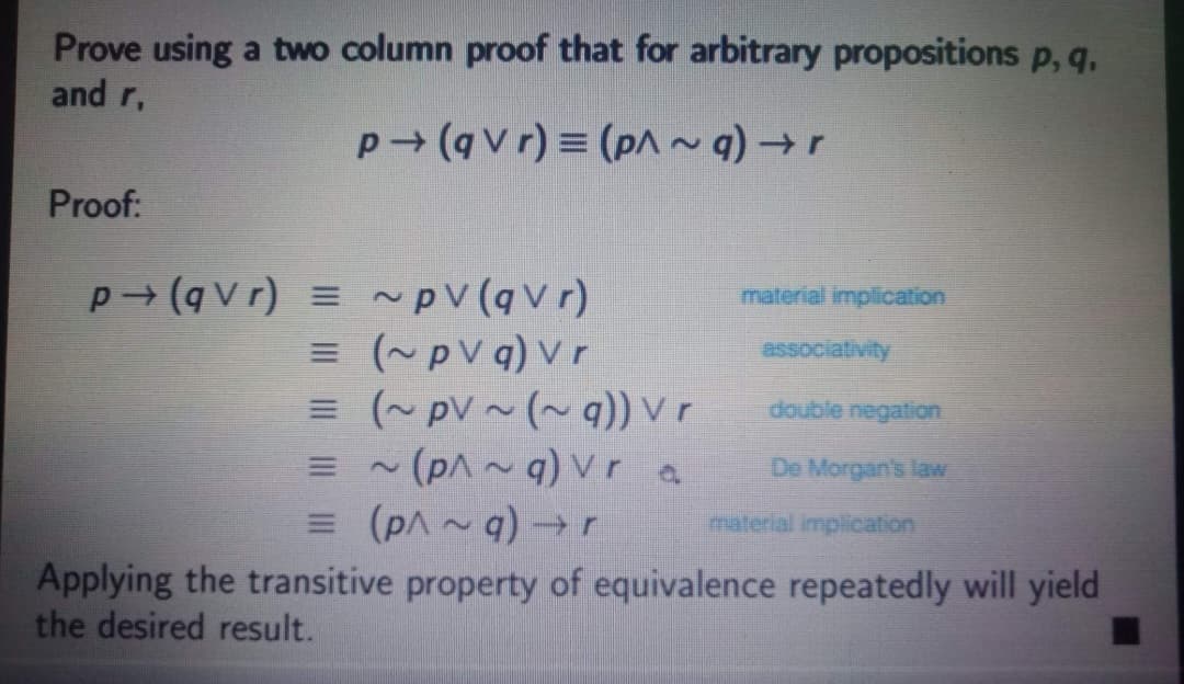 Prove using a two column proof that for arbitrary propositions p, q.
and r,
p (qvr) = (pA~q) →r
Proof:
p (qvr) = ~pV(qv r)
material implication
= (~pV q) Vr
= (~ pV ~ (~ q)) v r
= (pA ~ q)vr a
= (pA~ q) →r
Applying the transitive property of equivalence repeatedly will yield
essociativity
ఉందిe negati on
De Morgan's law
material implication
the desired result.
