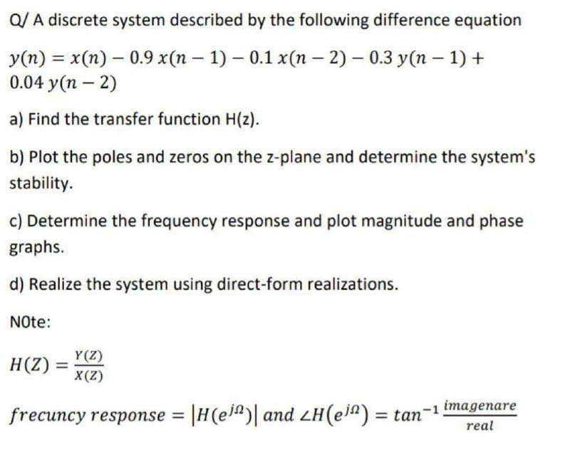 Q/A discrete system described by the following difference equation
-
-
y(n) = x(n) 0.9 x(n - 1) - 0.1 x(n-2) - 0.3 y(n − 1) +
0.04 y(n-2)
a) Find the transfer function H(z).
b) Plot the poles and zeros on the z-plane and determine the system's
stability.
c) Determine the frequency response and plot magnitude and phase
graphs.
d) Realize the system using direct-form realizations.
Note:
H(Z)
=
Y(Z)
X(Z)
frecuncy response = |H(e³)| and LH(e³) = tan-1 imagenare
real