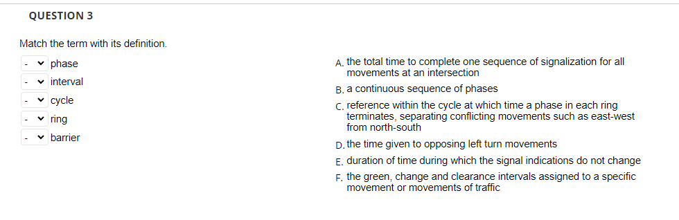 QUESTION 3
Match the term with its definition.
✓ phase
✓ interval
✓ cycle
✓ring
✓ barrier
A. the total time to complete one sequence of signalization for all
movements at an intersection
B. a continuous sequence of phases
C. reference within the cycle at which time a phase in each ring
terminates, separating conflicting movements such as east-west
from north-south
D. the time given to opposing left turn movements
E. duration of time during which the signal indications do not change
F. the green, change and clearance intervals assigned to a specific
movement or movements of traffic