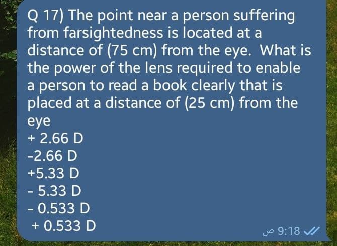 Q 17) The point near a person suffering
from farsightedness is located at a
distance of (75 cm) from the eye. What is
the power of the lens required to enable
a person to read a book clearly that is
placed at a distance of (25 cm) from the
eye
+ 2.66 D
-2.66 D
+5.33 D
- 5.33 D
- 0.533 D
+ 0.533 D
9:18 ص