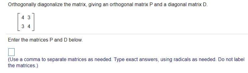 Orthogonally diagonalize the matrix, giving an orthogonal matrix P and a diagonal matrix D.
[:]
4 3
3 4
Enter the matrices P and D below.
(Use a comma to separate matrices as needed. Type exact answers, using radicals as needed. Do not label
the matrices.)
