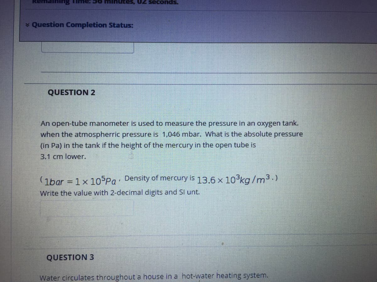 utes, 02 seconds.
Question Completion Status:
QUESTION 2
An open-tube manometer is used to measure the pressure in an oxygen tank.
when the atmospherric pressure is 1,046 mbar. What is the absolute pressure
(in Pa) in the tank
height of the mercury in the open tube is
3.1 cm lower.
(1bar = 1x 105Pa Density of mercury is 13.6 x 10kg/m3.)
Write the value with 2-decimal digits and Sl unt.
QUESTION 3
Water circulates throughout a house in a hot-water heating system.
