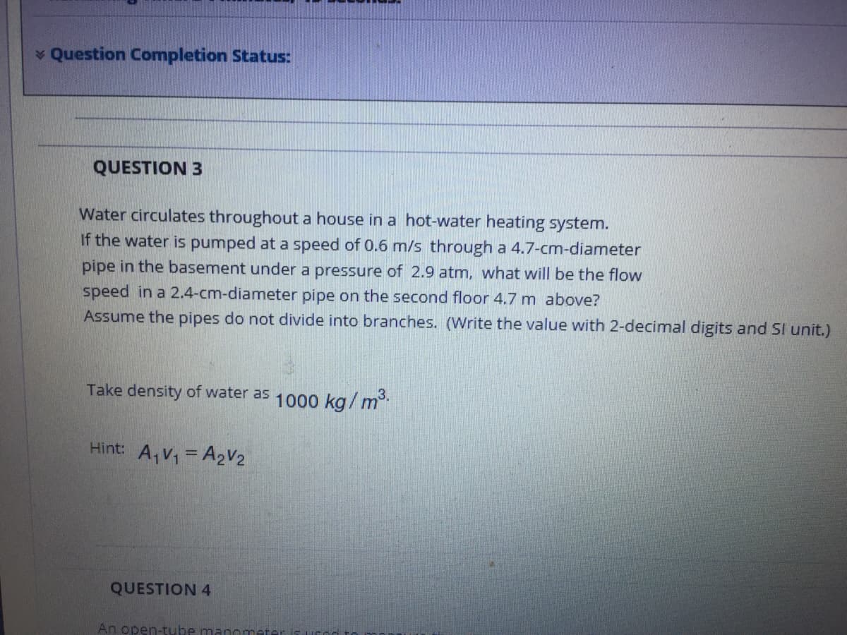 * Question Completion Status:
QUESTION 3
Water circulates throughout a house in a hot-water heating system.
If the water is pumped at a speed of 0.6 m/s through a 4.7-cm-diameter
pipe in the basement under a pressure of 2.9 atm, what will be the flow
speed in a 2.4-cm-diameter pipe on the second floor 4.7 m above?
Assume the pipes do not divide into branches. (Write the value with 2-decimal digits and SI unit.)
Take density of water as 1000 ka/ m
Hint: A,V = A2V2
QUESTION 4
An open-tube manomet
