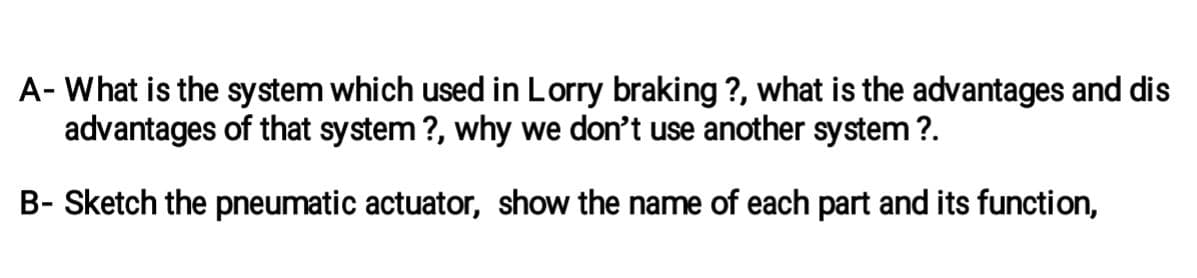 A- What is the system which used in Lorry braking ?, what is the advantages and dis
advantages of that system?, why we don't use another system?.
B- Sketch the pneumatic actuator, show the name of each part and its function,