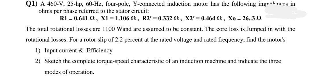 Q1) A 460-V, 25-hp, 60-Hz, four-pole, Y-connected induction motor has the following impdances in
ohms per phase referred to the stator circuit:
R1 = 0.641 Q, X1 = 1.106 2, R2' = 0.332 2, X2' = 0.464 2, Xo = 26..3 Q
The total rotational losses are 1100 Wand are assumed to be constant. The core loss is Jumped in with the
rotational losses. For a rotor slip of 2.2 percent at the rated voltage and rated frequency, find the motor's
1) Input current & Efficiency
2) Sketch the complete torque-speed characteristic of an induction machine and indicate the three
modes of operation.
