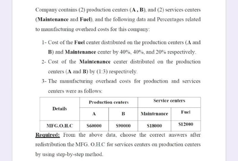 Company contains (2) production centers (A, B), and (2) services centers
(Maintenance and Fuel), and the following data and Percentages related
to manufacturing overhead costs for this company:
1- Cost of the Fuel center distributed on the production centers (A and
B) and Maintenance center by 40%, 40%, and 20% respectively.
2- Cost of the Maintenance center distributed on the production
centers (A and B) by (1:3) respectively.
3- The manufacturing overhead costs for production and services
centers were as follows:
Service centers
Production centers
Details
Fuel
A
в
Maintenance
МFG.O.H.C
S60000
$90000
S18000
S12000
Required: From the above data, choose the correct answers after
redistribution the MFG. O.H.C for services centers on production centers
by using step-by-step method.
