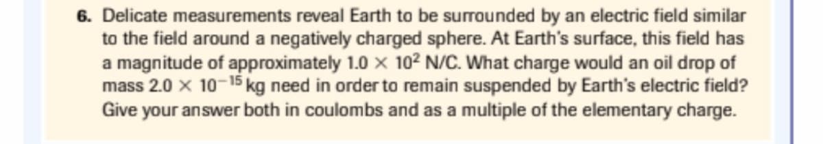 6. Delicate measurements reveal Earth to be surrounded by an electric field similar
to the field around a negatively charged sphere. At Earth's surface, this field has
a magnitude of approximately 1.0 x 10² N/C. What charge would an oil drop of
mass 2.0 x 10-15 kg need in order to remain suspended by Earth's electric field?
Give your answer both in coulombs and as a multiple of the elementary charge.
