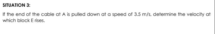 SITUATION 3:
If the end of the cable at A is pulled down at a speed of 3.5 m/s, determine the velocity at
which block E rises.
