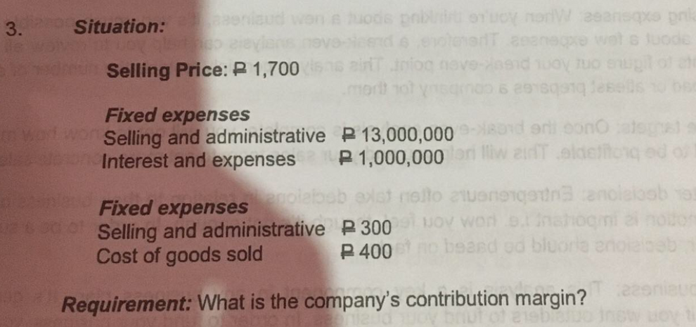 e uode pnbliu orucy norW 2eansqxo pnl
eend e evolenerdT eeanepre wet
ainT iniog nove-nsid 1uoy tuo enug
Situation:
Selling Price: P 1,700
Fixed expenses
Selling and administrative P 13,000,000
Interest and expenses P 1,000,000on
arti oono
adT aldettonq od
Fixed expenses
Selling and administrative P 300
Cost of goods sold
nolto 2uenengtna anole
JOV Worn o.nahogmi
P 400o beand od bluorle enc
Requirement: What is the company's contribution margin?
3.
