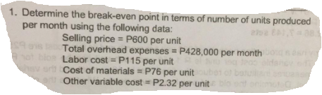 1. Determine the break-even point in terms of number of units produced
per month using the following data:
Selling price = P600 per unit
Total overhead expenses = P428,000 per month
Labor cost =P115 per unit
hsv ort Cost of materials = P76 per unit
Other variable cost = P2.32 per unit
