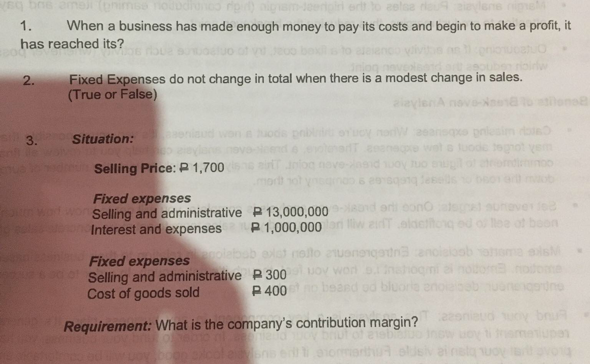 q bos ame imse nodudidnoo rip) aigam-Jeerigiri erlt to eelsa rlau9 aiaylens nigneM
When a business has made enough money to pay its costs and begin to make a profit, it
1.
has reached its?
uben rioirlw
Fixed Expenses do not change in total when there is a modest change in sales.
(True or False)
2.
Situation:
aud won e huods pnbi orucy norW aeansqxo pnlesim ois
nd 6 evolenadT aeanere wet s luode tegot yem
airT iniog nove-asid 1uoy tuo enuplof
mortt ot
Selling Price: P 1,700
ob
Fixed expenses
wWO Selling and administrative P 13,000,000-8d eri bonO atsgel suneverfe
P 1,000,000 ri lliw zidT eldetftcnq ed o tea of boon
Interest and expenses
nolto 21uenengetnanoleloob ahema elsM
JOV Worn o.inahogmi a notom
no beard od bluoria enoieloeb uonengordne
agolat
Fixed expenses
L Selling and administrative P300
Cost of goods sold
ome
P 400
Requirement: What is the company's contribution margin?
of asbieu
Enuq kon pneueee
Ledne
