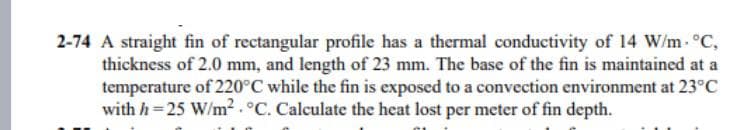 2-74 A straight fin of rectangular profile has a thermal conductivity of 14 W/m °C,
thickness of 2.0 mm, and length of 23 mm. The base of the fin is maintained at a
temperature of 220°C while the fin is exposed to a convection environment at 23°C
with h=25 W/m² . °C. Calculate the heat lost per meter of fin depth.
