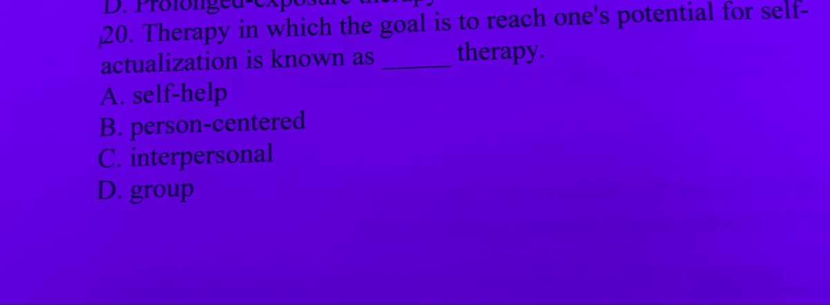 20. Therapy in which the goal is to reach one's potential for self-
actualization is known as
therapy.
A. self-help
B. person-centered
C. interpersonal
D. group
