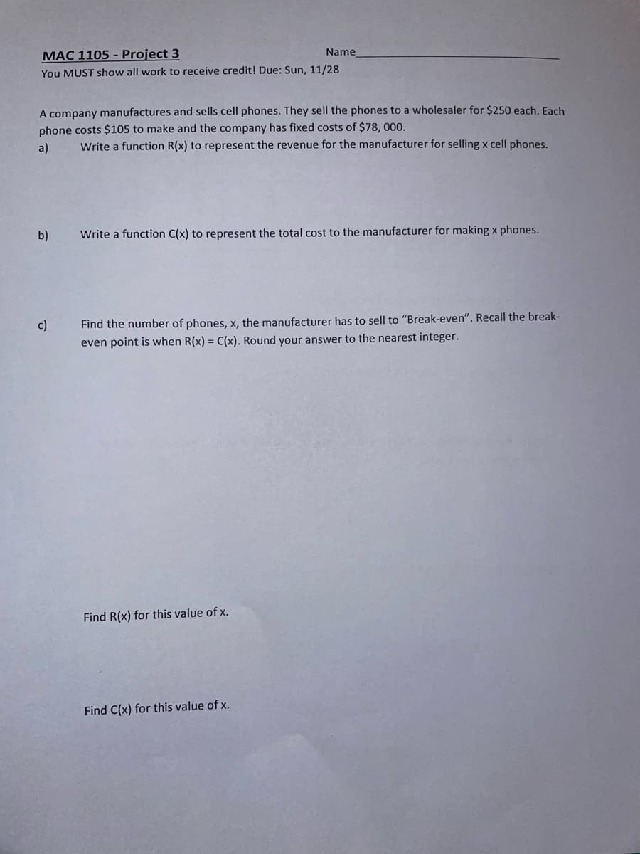 MAC 1105 - Project 3
Name
You MUST show all work to receive credit! Due: Sun, 11/28
A company manufactures and sells cell phones. They sell the phones to a wholesaler for $250 each. Each
phone costs $105 to make and the company has fixed costs of $78, 000.
a)
Write a function R(x) to represent the revenue for the manufacturer for selling x cell phones.
b)
Write a function C(x) to represent the total cost to the manufacturer for making x phones.
Find the number of phones, x, the manufacturer has to sell to "Break-even". Recall the break-
even point is when R(x) = C(x). Round your answer to the nearest integer.
c)
Find R(x) for this value of x.
Find C(x) for this value of x.
