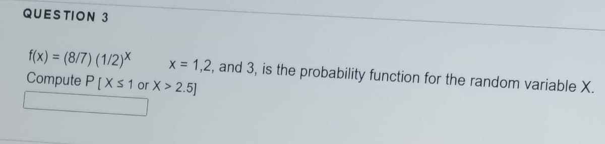 QUESTION 3
f(x) = (8/7) (1/2)X
Compute P[Xs 1 or X > 2.5]
x = 1,2, and 3, is the probability function for the random variable X.
