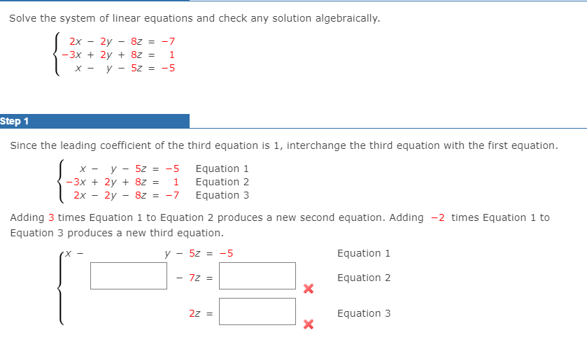 Solve the system of linear equations and check any solution algebraically.
2x
2y - 8z = -7
-3x + 2y + 8z =
1
х — у — 52%3D —5
Step 1
Since the leading coefficient of the third equation is 1, interchange the third equation with the first equation.
y - 5z = -5
- 3x + 2y + 8z =
2х - 2у — 82 %3D -7
Equation 1
Equation 2
Equation 3
X -
1
Adding 3 times Equation 1 to Equation 2 produces a new second equation. Adding -2 times Equation 1 to
Equation 3 produces a new third equation.
y - 5z = -5
Equation 1
7z =
Equation 2
2z =
Equation 3
