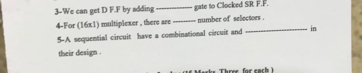 3-We can get D F.F by adding-
gate to Clocked SR F.F.
4-For (16x1) multiplexer, there are -------- number of selectors.
in
5-A sequential circuit have a combinational circuit and
their design.
(15 Marks Three for each )
