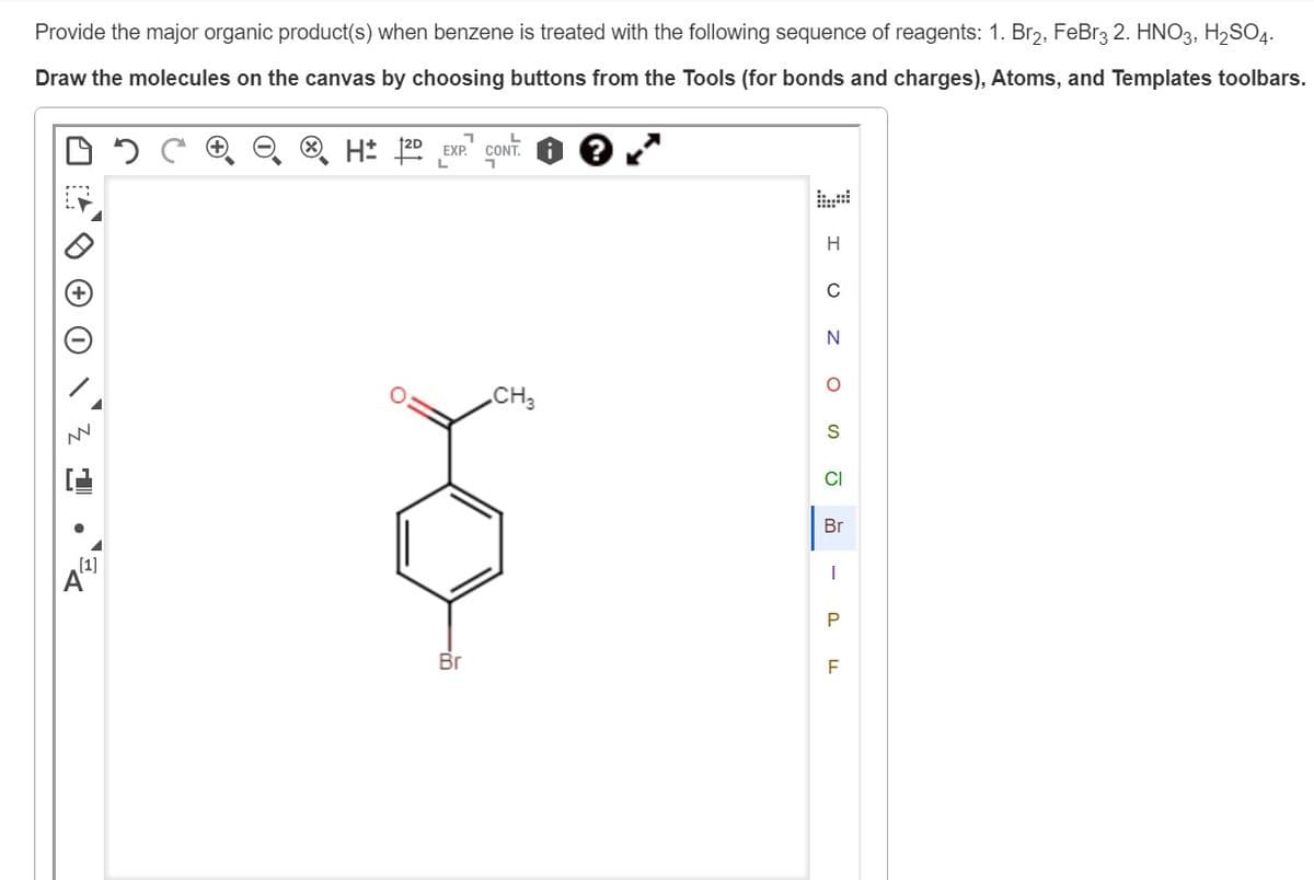 Provide the major organic product(s) when benzene is treated with the following sequence of reagents: 1. Br₂, FeBr3 2. HNO3, H₂SO4.
Draw the molecules on the canvas by choosing buttons from the Tools (for bonds and charges), Atoms, and Templates toolbars.
H 12D EXP. CONT. ? .*
NN
Br
CH3
H
Z O
O
S
CI
Br
-
P
LL
F