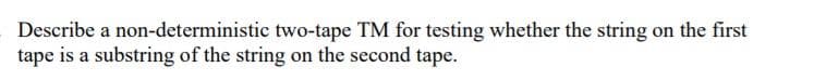 Describe a non-deterministic two-tape TM for testing whether the string on the first
tape is a substring of the string on the second tape.
