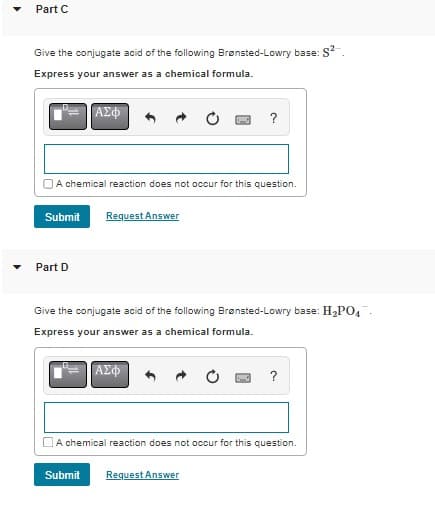 Part C
Give the conjugate acid of the following Brønsted-Lowry base: S²
Express your answer as a chemical formula.
Part D
ΑΣΦ
A chemical reaction does not occur for this question.
Submit Request Answer
?
Give the conjugate acid of the following Brønsted-Lowry base: H₂PO4
Express your answer as a chemical formula.
ΑΣΦ
Submit
A chemical reaction does not occur for this question.
Request Answer
?