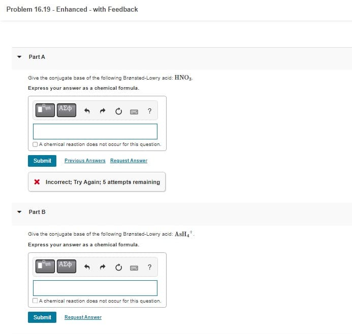 Problem 16.19 - Enhanced - with Feedback
▼
Part A
Give the conjugate base of the following Brønsted-Lowry acid: HNO3-
Express your answer as a chemical formula.
ΑΣΦ
A chemical reaction does not occur for this question.
Submit Previous Answers Request Answer
Part B
?
* Incorrect; Try Again; 5 attempts remaining
Give the conjugate base of the following Brønsted-Lowry acid: AsH₁¹.
Express your answer as a chemical formula.
ΑΣΦ
Submit Request Answer
?
A chemical reaction does not occur for this question.