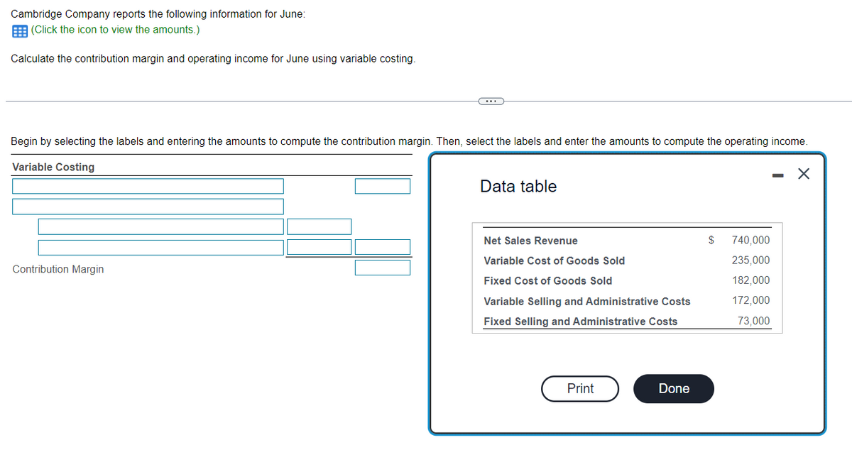 Cambridge Company reports the following information for June:
(Click the icon to view the amounts.)
Calculate the contribution margin and operating income for June using variable costing.
Begin by selecting the labels and entering the amounts to compute the contribution margin. Then, select the labels and enter the amounts to compute the operating income.
Variable Costing
- X
Contribution Margin
Data table
Net Sales Revenue
Variable Cost of Goods Sold
Fixed Cost of Goods Sold
Variable Selling and Administrative Costs
Fixed Selling and Administrative Costs
Print
Done
$
740,000
235,000
182,000
172,000
73,000