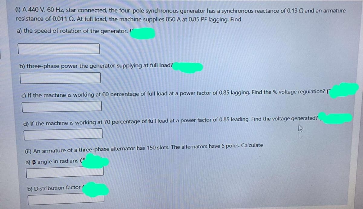 (1) A 440 V, 60 Hz, star connected, the four-pole synchronous generator has a synchronous reactance of 0.13 Q and an armature
resistance of 0.011 Q. At full load, the machine supplies 850 A at 0.85 PF lagging. Find
a) the speed of rotation of the generator.
b) three-phase power the generator supplying at full load?
c) If the machine is working at 60 percentage of full load at a power factor of 0.85 lagging, Find the % voltage regulation? (
d) If the machine is working at 70 percentage of full load at a power factor of 0.85 leading, Find the voltage generated?
(ii) An armature of a three-phase alternator has 150 slots. The alternators have 6 poles. Calculate
a) B angle in radians (*
b) Distribution factor
