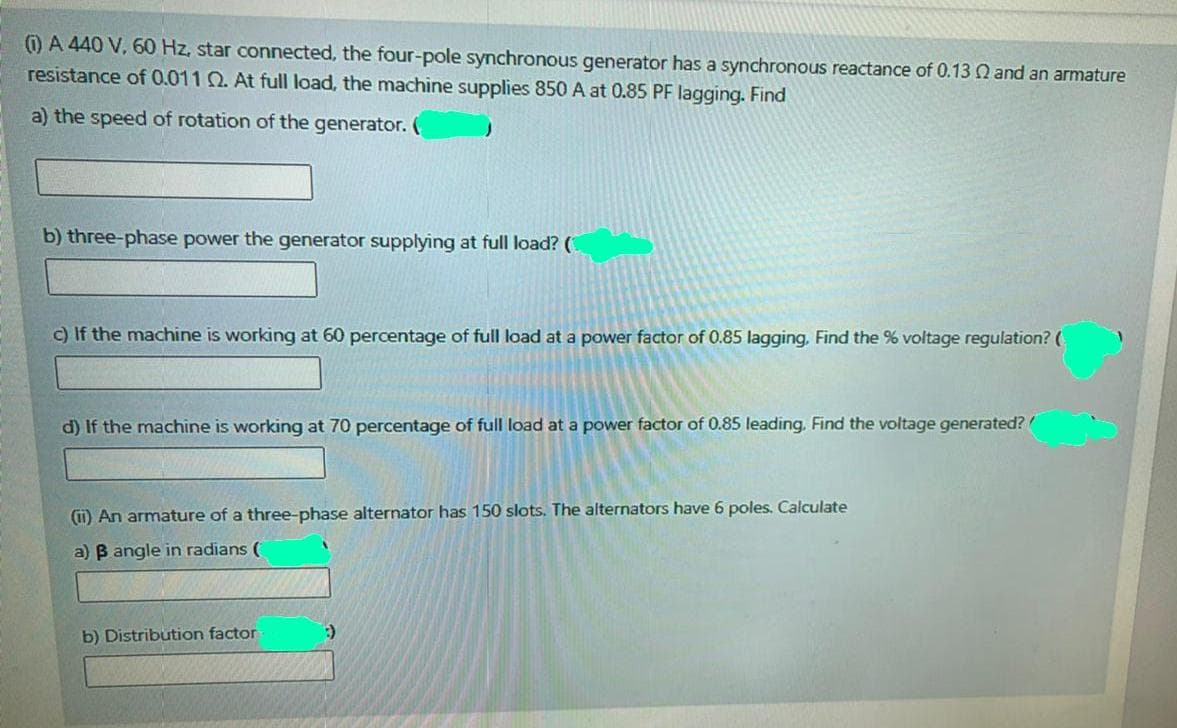 ) A 440 V, 60 Hz, star connected, the four-pole synchronous generator has a synchronous reactance of 0.13 N and an armature
resistance of 0.011 Q. At full load, the machine supplies 850 A at 0.85 PF lagging. Find
a) the speed of rotation of the generator.
b) three-phase power the generator supplying at full load? (
c) If the machine is working at 60 percentage of full load at a power factor of 0.85 lagging, Find the % voltage regulation? (
d) If the machine is working at 70 percentage of full load at a power factor of 0.85 leading. Find the voltage generated?
(ii) An armature of a three-phase alternator has 150 slots. The alternators have 6 poles. Calculate
a) B angle in radians (
b) Distribution factor
