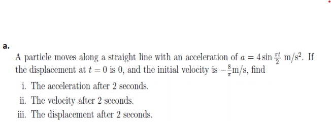 а.
A particle moves along a straight line with an acceleration of a = 4 sin t m/s?. If
the displacement at t = 0 is 0, and the initial velocity is – 2m/s, find
i. The acceleration after 2 seconds.
ii. The velocity after 2 seconds.
iii. The displacement after 2 seconds.
