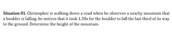 Situation 01. Christopher is walking down a road when he observes a nearby mountain that
a boulder is falling, he notices that it took 1.30s for the boulder to fall the last third of its way
to the ground. Determine the height of the mountain.
