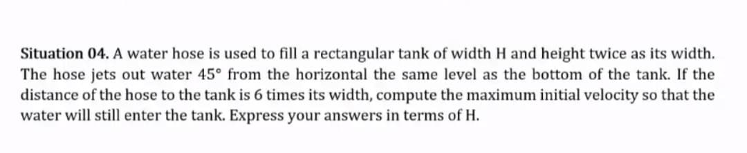 Situation 04. A water hose is used to fill a rectangular tank of width H and height twice as its width.
The hose jets out water 45° from the horizontal the same level as the bottom of the tank. If the
distance of the hose to the tank is 6 times its width, compute the maximum initial velocity so that the
water will still enter the tank. Express your answers in terms of H.
